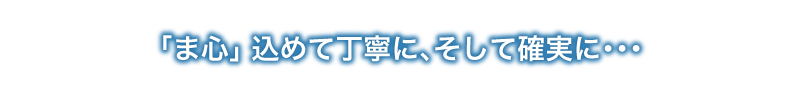 ま心」込めて丁寧に､そして確実に･･･